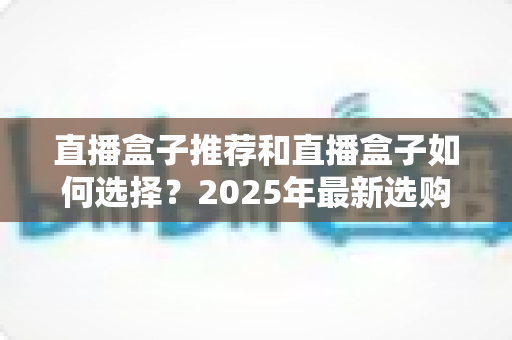 直播盒子推荐和直播盒子如何选择？2025年最新选购全攻略与避坑指南