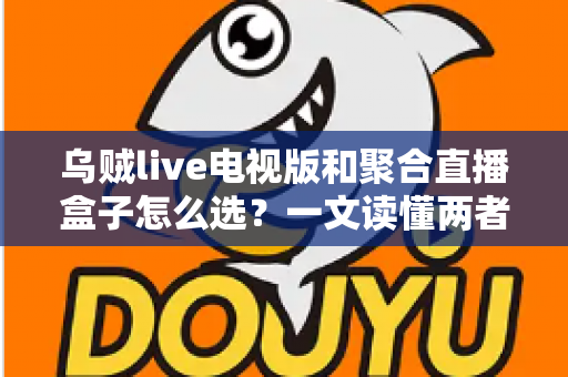 乌贼live电视版和聚合直播盒子怎么选？一文读懂两者差异与选购策略