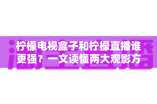 柠檬电视盒子和柠檬直播谁更强？一文读懂两大观影方案的区别与选择指南