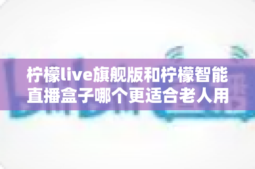 柠檬live旗舰版和柠檬智能直播盒子哪个更适合老人用？2025年孝心选购最全指南
