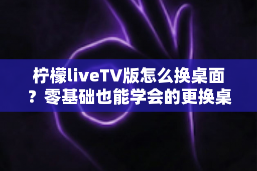 柠檬liveTV版怎么换桌面？零基础也能学会的更换桌面全攻略，让你轻松打造个性化电视界面