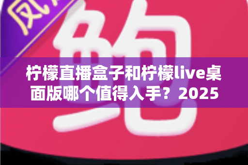 柠檬直播盒子和柠檬live桌面版哪个值得入手？2025年主播选购避坑指南与深度评测解析
