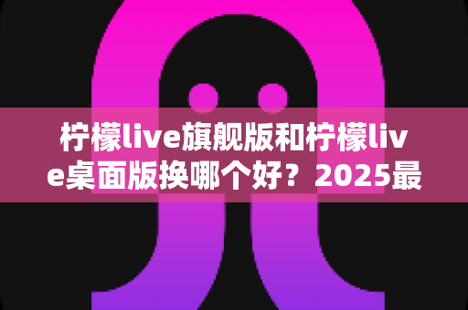 柠檬live旗舰版和柠檬live桌面版换哪个好？2025最新深度对比评测与选购全指南