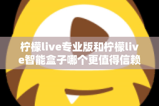 柠檬live专业版和柠檬live智能盒子哪个更值得信赖？一篇文章讲透选型逻辑与避坑指南