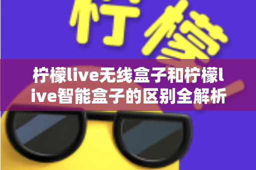 柠檬live无线盒子和柠檬live智能盒子的区别全解析：选购前必读的深度对比指南