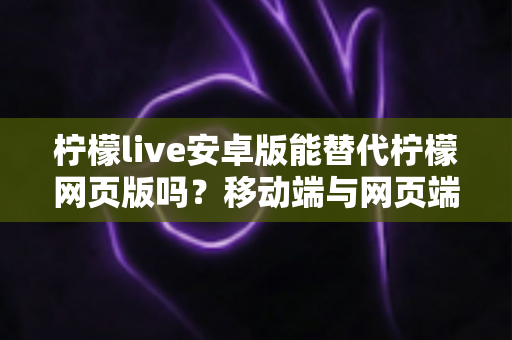 柠檬live安卓版能替代柠檬网页版吗？移动端与网页端深度对比全解析
