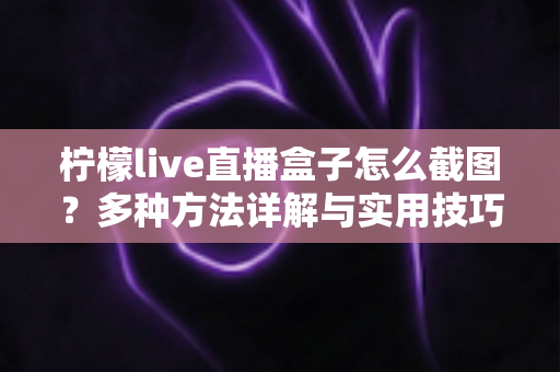 柠檬live直播盒子怎么截图?多种方法详解与实用技巧全攻略 柠檬live直播盒子怎么截图?多种方法详解与实用技巧全攻略