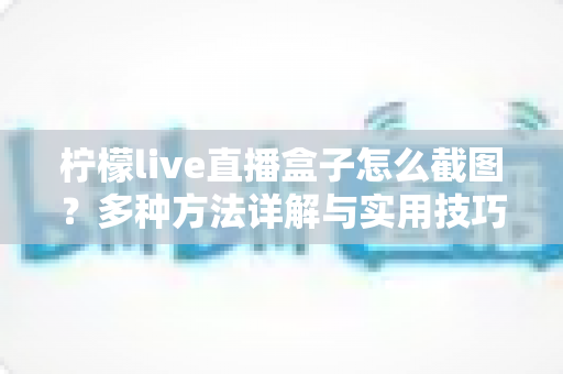 柠檬live直播盒子怎么截图？多种方法详解与实用技巧全攻略