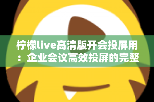 柠檬live高清版开会投屏用：企业会议高效投屏的完整使用指南与实战技巧
