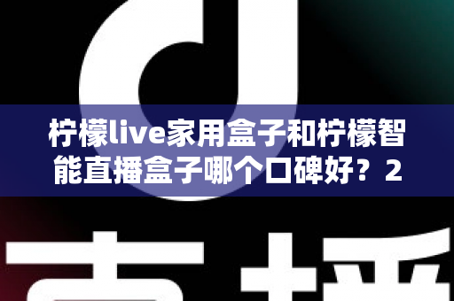 柠檬live家用盒子和柠檬智能直播盒子哪个口碑好？2025最新深度对比评测，教你选对不踩坑