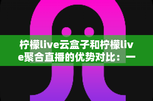 柠檬live云盒子和柠檬live聚合直播的优势对比：一篇文章帮你选对观影方案