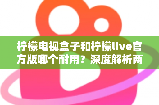 柠檬电视盒子和柠檬live官方版哪个耐用？深度解析两者寿命差异，帮你选对不踩坑