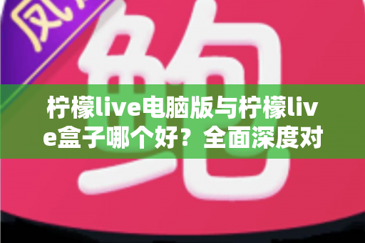 柠檬live电脑版与柠檬live盒子哪个好？全面深度对比分析，帮你找到最适合自己的观看方案