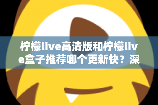 柠檬live高清版和柠檬live盒子推荐哪个更新快?深度对比评测与选购全攻略 柠檬live高清版和柠檬live盒子推荐哪个更新快?深度对比评测与选购全攻略