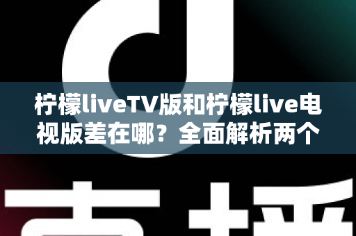 柠檬liveTV版和柠檬live电视版差在哪？全面解析两个版本的真实区别与选择指南