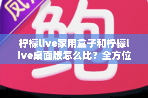 柠檬live家用盒子和柠檬live桌面版怎么比？全方位深度对比，帮你选出最合适的直播方案