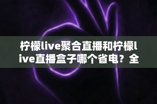 柠檬live聚合直播和柠檬live直播盒子哪个省电?全面功耗对比与省电选购指南 柠檬live聚合直播和柠檬live直播盒子哪个省电?全面功耗对比与省电选购指南