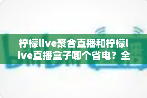 柠檬live聚合直播和柠檬live直播盒子哪个省电？全面功耗对比与省电选购指南