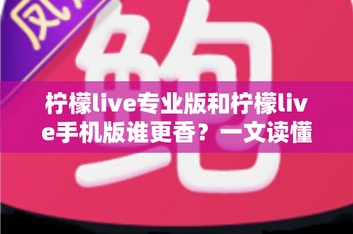 柠檬live专业版和柠檬live手机版谁更香？一文读懂两大版本差异与选购指南
