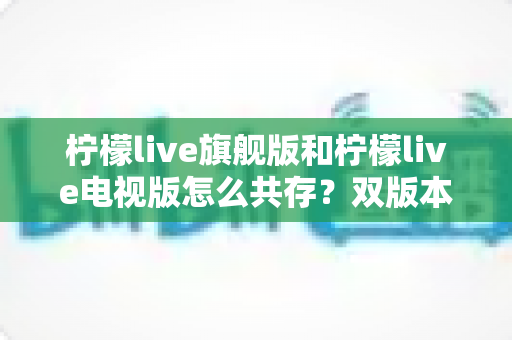 柠檬live旗舰版和柠檬live电视版怎么共存?双版本安装与管理全攻略详解 柠檬live旗舰版和柠檬live电视版怎么共存?双版本安装与管理全攻略详解
