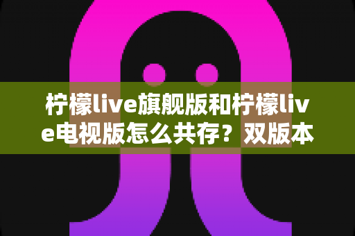 柠檬live旗舰版和柠檬live电视版怎么共存？双版本安装与管理全攻略详解
