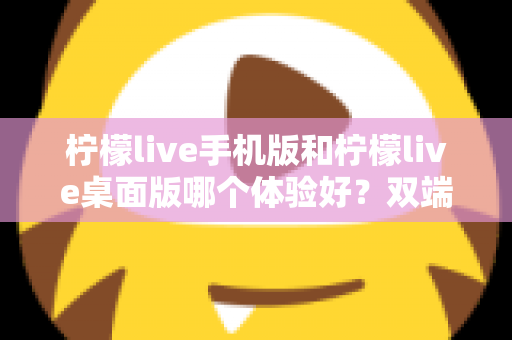 柠檬live手机版和柠檬live桌面版哪个体验好？双端深度对比助你选对版本