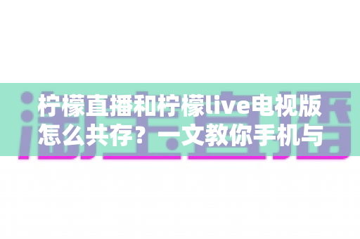 柠檬直播和柠檬live电视版怎么共存？一文教你手机与电视双端畅快使用全攻略