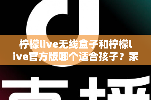 柠檬live无线盒子和柠檬live官方版哪个适合孩子？家长必读的全面选购指南