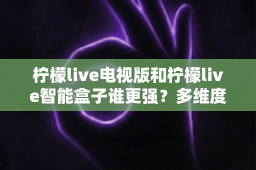 柠檬live电视版和柠檬live智能盒子谁更强？多维度深度对比解析，帮你轻松选出最适合的大屏观影方案