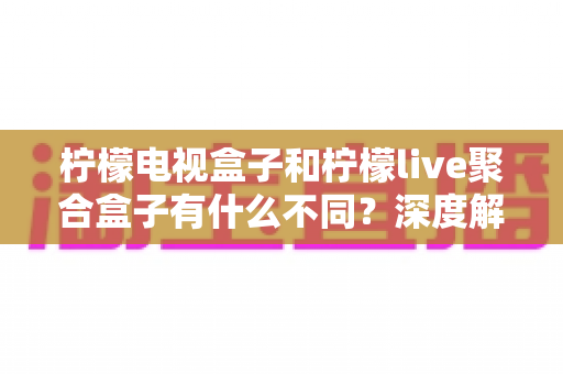 柠檬电视盒子和柠檬live聚合盒子有什么不同？深度解析两者核心差异与选购全攻略