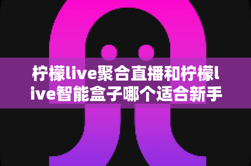 柠檬live聚合直播和柠檬live智能盒子哪个适合新手?零基础用户的高性价比选购指南 柠檬live聚合直播和柠檬live智能盒子哪个适合新手?零基础用户的高性价比选购指南