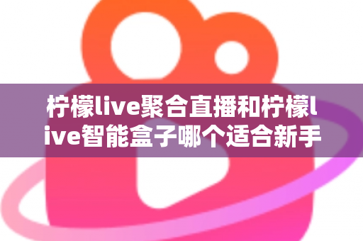 柠檬live聚合直播和柠檬live智能盒子哪个适合新手？零基础用户的高性价比选购指南