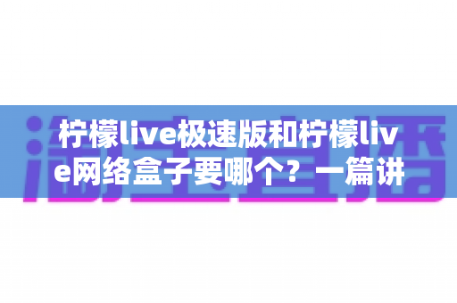 柠檬live极速版和柠檬live网络盒子要哪个？一篇讲透两者区别与选择指南的实用文章
