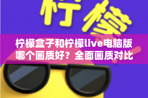 柠檬盒子和柠檬live电脑版哪个画质好？全面画质对比测评与实用优化指南