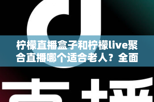 柠檬直播盒子和柠檬live聚合直播哪个适合老人？全面对比帮你轻松做决定
