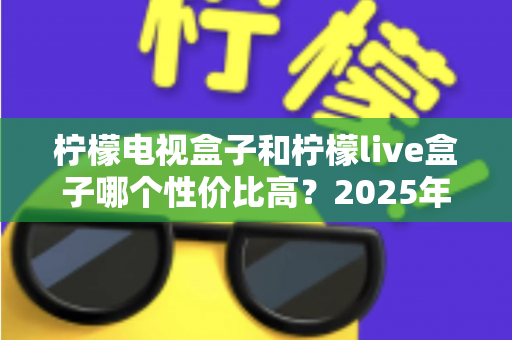 柠檬电视盒子和柠檬live盒子哪个性价比高？2025年最新选购对比全指南