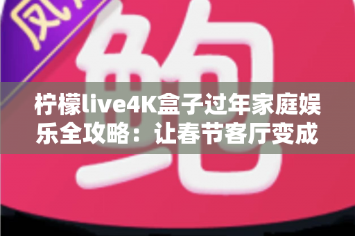 柠檬live4K盒子过年家庭娱乐全攻略：让春节客厅变成全家人都爱的私人影院