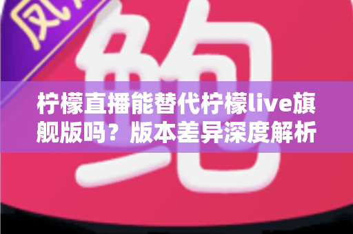 柠檬直播能替代柠檬live旗舰版吗？版本差异深度解析与选择指南