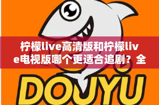 柠檬live高清版和柠檬live电视版哪个更适合追剧？全面对比解析助你找到最佳观影方案