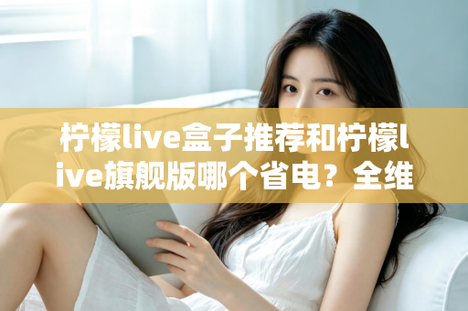 柠檬live盒子推荐和柠檬live旗舰版哪个省电？全维度省电对比与实用选购指南