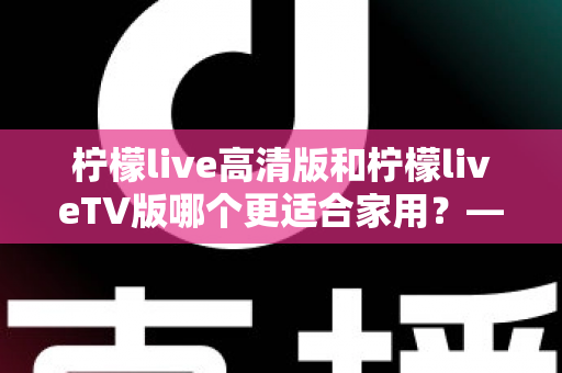 柠檬live高清版和柠檬liveTV版哪个更适合家用？——家庭用户必看的全维度对比评测与选购指南