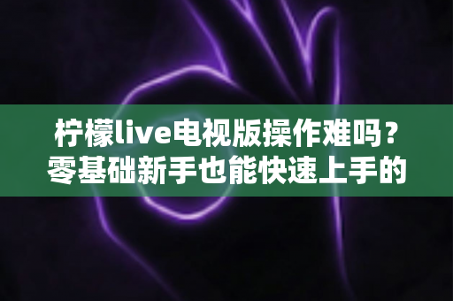 柠檬live电视版操作难吗？零基础新手也能快速上手的完整操作指南