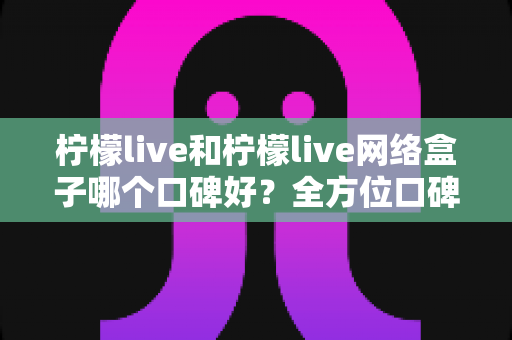 柠檬live和柠檬live网络盒子哪个口碑好？全方位口碑对比与家庭观影选购指南