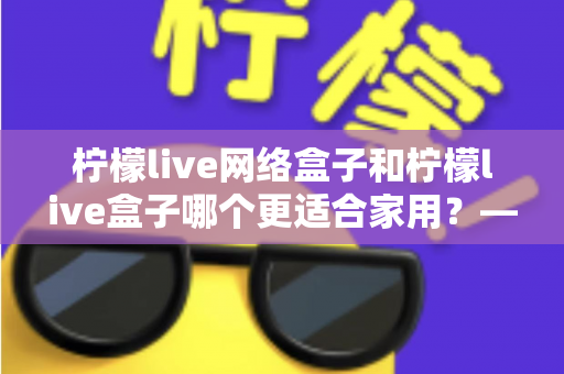 柠檬live网络盒子和柠檬live盒子哪个更适合家用？——家庭影音电视盒子深度选购指南