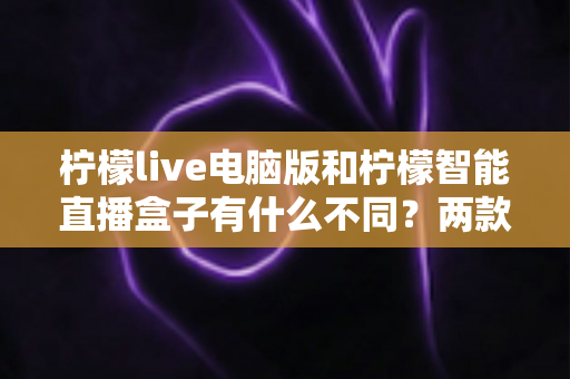 柠檬live电脑版和柠檬智能直播盒子有什么不同？两款热门直播工具核心差异全面解析与选购指南