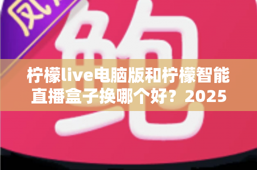 柠檬live电脑版和柠檬智能直播盒子换哪个好？2025年主播直播设备选购与切换全攻略