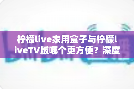 柠檬live家用盒子与柠檬liveTV版哪个更方便？深度对比解析帮你选出最适合的观看方案