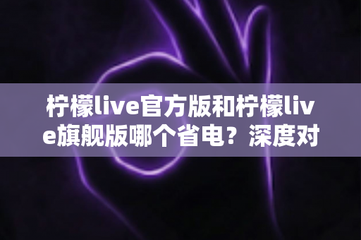柠檬live官方版和柠檬live旗舰版哪个省电？深度对比分析帮你选对版本