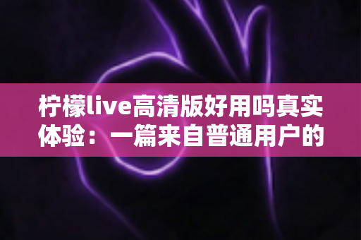 柠檬live高清版好用吗真实体验：一篇来自普通用户的全景测评与避坑指南