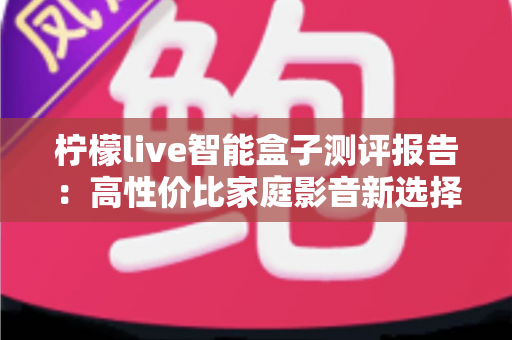 柠檬live智能盒子测评报告:高性价比家庭影音新选择,深度实测一探究竟 柠檬live智能盒子测评报告:高性价比家庭影音新选择,深度实测一探究竟